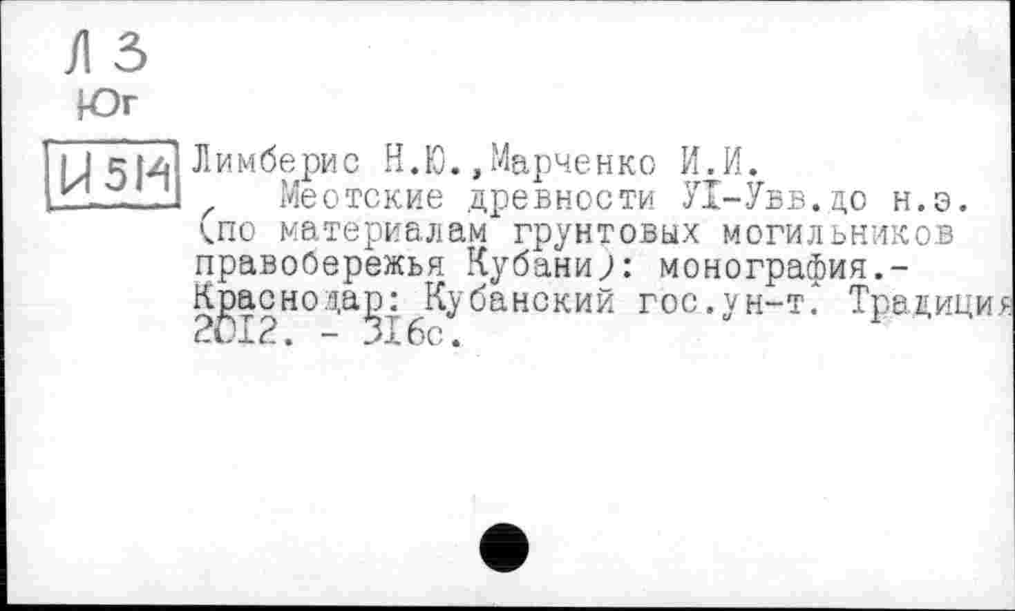 ﻿Л 5
Юг
J5I.4 Лимберис Н.Ю.,Марченко И.И.
izL - 7J Меотские древности У1-Увв.до н.э. (по материалам грунтовых могильников правобережья Кубани;: монография.-Кдаснода^: Кубанский гос.ун-т. Традиц